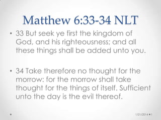 Matthew 6:33-34 NLT
• 33 But seek ye first the kingdom of
God, and his righteousness; and all
these things shall be added unto you.

• 34 Take therefore no thought for the
morrow: for the morrow shall take
thought for the things of itself. Sufficient
unto the day is the evil thereof.
1/21/2014

1

 