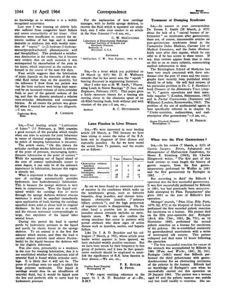 1044          18 April 1964                                    Correspondence
no knowledge as to whether it is a widely             For the explanation of how cartilage               Treatment of Dumping Syndrome
recognized occurrence.                             manages, with its feeble sponge skeleton, to
   Last year I was treating an elderly lady        recover the fluid which is squeezed out under         SIR,-In answer to your correspondent
who suffered from congestive heart failure         load, may I refer your readers to an article       Dr. Steven S. Smith (28 March, p. 835)
and severe osteoarthritis of her knees. Oral       in the New Scientist ?P-I am, etc.,                about the lack of a " central bureau of in-
diuretics were insufficient to control the ex-                            C. W. MCCUTCHEN.
                                                                                                      formation " on syndromes after gastrectomy,
tensive oedema of her legs and it seemed            Laboratory of Experimental Pathology,             there are, of course, innumerable articles on
desirable to reinforce this with weekly injec-        National Institute of Arthritis and             post-gastrectomy syndromes listed in the
tion of " neptal " (o-(2-hydroxy-3-hydroxy-               Metabolic Diseases,                         Cumulative Index Medicus, Current List of
                                                        Bethesda 14,
mercuripropylcarbomyl) phenoxyacetic acid                 Maryland, U.S.A.                            Medical Literature, and the Index Medicus
and theophylline). This produced a satisfac-                                                          fairly soon after they appear, which he can
                                                                      REFERENCE                       refer to if he has access to these tomes. If
tory diminution in the oedema, but it became
very evident that on each occasion it was           McCutchen, C. W., New Scientist, 1962, 15, 412.   not, then reviews appear from time to time
accompanied by exacerbation of the pain in                                                            on this as on so many subjects, summarizing
her knees, which improved as the oedema re-                                                           medical information to date.
formed in the course of the next few days.                                                               The Birmingham School of Medicine has
                                                      SIR,-In a letter which you published on         been very much concerned with these syn-
   Your article suggests that the lubrication      28 March (p. 835) Mr. D. B. Welbourn
of joints depends on the viscosity of the syn-                                                        dromes over the past 15 years and two mono-
                                                   remarks that he has never seen the " squish"       graphs have recently been published which
ovial fluid rather than on the quantity, but       bearing discussed in engineering literature.
the inference I drew from my patient was                                                              should be of help. He will find reviews of
that the bone surfaces were being kept separ-         May I refer him to H. W. Swift,," Fluctu-       his particular problem in Dr. C. F. Hawkins's
ated by an increased volume of intra-articular     ating Loads in Sleeve Bearings " (7. Inst. civil   book Diseases of the Alimentary Tract (chap-
fluid, as part of the general oedema of the        Engineers, February 1937). This paper gives        ter V, " gastric operations and their meta-
leg, and that the diuretic produced a relative     a fairly extensive theory for a bearing pin        bolic sequelae ") (London, Heinemann, 1963)
intra-articular dehydration and consequent         moving about in the clearance space of an          and in Partial Gastrectomy (Stammers and
friction. At all events the patient was grate-     oil-filled bearing bush, both without and with     Williams) (London, Butterworths, 1963). The
ful when I treated her oedema less diligently.     rotation of the pin.-I am, etc.,                   problem of the use of antibacterial agents is
-I am, etc.,                                         Bedford.               A. C. HUTCHINSON.         here specifically referred to in chapter 10,
  Tunbridge Wells,            A. CAMERON.                                                             " Under-nutrition, malnutrition, and mal-
    Kent.                                                                                             absorption after gastrectomy."-I am, etc.,
                                                                                                        Queen Elizabeth Hospital.   J. M. FRENCH.
    SIR,-Your leading article " Lubrication               Latex Fixation in Liver Disease                Birmingham 15.
of Joints " (15 February, p. 384) contains             SIR,-We were interested in your leading
a good account of the paradox which results        article (28 March, p. 794) because we have
when one tries to account for joint behaviour      been trying to assess the value of the R.A.
in terms of classical engineering. However,        latex test in diagnosis of liver disease and         When was the First Gastrectomy ?
its precis of weeping lubrication is incorrect.    especially jaundice. So far we have tested
   The article states, " On this theory the        the serum from 71 patients, and the results          SIR,-In his review (7 March, p. 623) of
articular cartilage exudes lubricant in advance    are as follows:                                   Gastric Surgery. Errors, Safeguards and
of the point of pressure, encouraging hydro-                                                         Management of Malfunction Syndromes, by
dynamic lubrication at the point of contact."                                                        Moses E. Steinberg (1963), Sir Charles
While the squeezing out of liquid ahead of                                   Total Positive Negative Illingworth writes, " The first part of this
the area of contact undoubtedly occurs to          Cholecystitis (without                            book reviews at some length the history of
some degree, it can only be of the minutest           jaundice)     ..    ..   15      0       15    gastric surgery, from the first gastro-
importance in lubrication, because this region     Extrahepatic obstructive                          jejunostomy performed by Wolfler in 1881
                                                      jaundice      ..    ..   17      1       16
is already wet.                                    Intrahepatic obstructive                          and the first gastrectomy by Rydygier in
    What is important is that the spongy struc-       jaundice      ..    ..   18      7       11    1882. . . ."
                                                   Portal cirrhosis ..    ..  21      15        6
ture of cartilage automatically provides                                                                But according to Aird' the Billroth I
hydrostatic (not hydrodynamic) lubrication.                                                          operation was the first successful gastrectomy.
This is because the sponge skeleton is very            As yet we have found no consistent pattern It was first successfully performed by Billroth
weak in compression. Were the liquid con-          of reaction in the conditions which make up in 1881, but had previously been unsuccess-
tained within the cartilage free to move           the intrahepatic group, such as infective fully attempted by Pean. Farquharson' also
through the sponge skeleton without viscous        hepatitis, drug jaundice, and chronic intra- gives 1881 as the year of Billroth's first
resistance it would be expelled immediately        hepatic obstructive jaundice (" primary operation.
upon application of load, leaving the cartilage    biliary cirrhosis "), and the high proportion        Maingot' records, " Pean (Gaz. Hop. Paris,
squashed down solid at about half its original     of negative results is disappointing. On the 1879, 52, 473) at the Hospital of Saint Louis
thickness. In fact the pore size is so small,      other hand a positive test in obstructive performed the first recorded pyloric resection
and the viscous resistance correspondingly so      jaundice almost certainly excludes an extra- for carcinoma on a human. His patient died
large, that expulsion of the liquid takes          hepatic cause. We can also confirm the on the fifth post-operative day. Rydygier
several hours.                                     strong reactions that occur in patients with (Arch. klin. Chir., 1881, 26, 731), on 16
    During this period the load is carried         portal cirrhosis who show signs of active November 1880, performed the second
partly by hydrostatic pressure in the liquid       disease such as jaundice, ascites, and hepatic pyloric resection on a human for carcinoma
 and partly by elastic forces in the sponge        failure.                                          of the pylorus. He re-established continuity
 skeleton. To an animal it is the first few            Like Dr. I. A. D. Bouchier and his col- by gastroduodenal anastomosis with a series
 minutes which matter, and then the load is        leagues (7 March, p. 592), whose article your of interrupted silk sutures. This patient
 carried almost entirely (and almost friction-     leader writer appears to have ignored, we collapsed and died some 12 hours following
 lessly) by the liquid because the skeleton will   have excluded weakly positive reactions. But the operation.
 be but slightly deformed.                          we have been struck by their frequency in this      " The first successful resection for cancer of
    You also state, presumably as a weakness        group of patients, and it may be that quanti- the stomach was accomplished by Billroth in
 in the case for weeping lubrication, that it is    tative methods should be employed to estab- 1881 (Wein. med. Wschr., 1881, 31, 161).
 not established whether the hyaluronic acid of     lish the significance of R.A. latex fixation in Rydygier (1881) stated that Billroth per-
 synovial fluid is found within articular carti-    liver disease.-We are, etc.,                     formed the third pylorectomy with gastro-
 lage. It is likely that it will not be. The                                                         duodenostomy for an obstructing carcinoma
 pores of cartilage seem too small to admit the       Dudley Road Hospital,       P. R. BUTLER.      of the pylorus in the human. Billroth had
 large polymer molecules. The liquid in                  Birmingham 18.           A. PATON.           no knowledge of Rydygier's case when he
 cartilage would thus be an ultrafiltrate of                                                          successfully carried out this operation on
 synovial fluid, but it would be liquid none            *** We regret omitting reference to the 29 January 1881. The patient was a woman
 the less and perfectly able to carry load by       paper by I. A. D. Bouchier et al.-ED., aged 43 and the pyloric tumour was mobile
 hydrostatic pressure.                              B.M.7.                                            and lent itself readily to resection. She un-
 