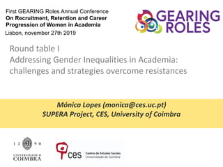 Mónica Lopes (monica@ces.uc.pt)
SUPERA Project, CES, University of Coimbra
First GEARING Roles Annual Conference
On Recruitment, Retention and Career
Progression of Women in Academia
Round table I
Addressing Gender Inequalities in Academia:
challenges and strategies overcome resistances
Lisbon, november 27th 2019
 