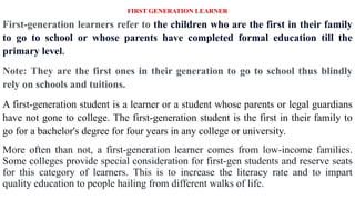 FIRST GENERATION LEARNER
First-generation learners refer to the children who are the first in their family
to go to school or whose parents have completed formal education till the
primary level.
Note: They are the first ones in their generation to go to school thus blindly
rely on schools and tuitions.
A first-generation student is a learner or a student whose parents or legal guardians
have not gone to college. The first-generation student is the first in their family to
go for a bachelor's degree for four years in any college or university.
More often than not, a first-generation learner comes from low-income families.
Some colleges provide special consideration for first-gen students and reserve seats
for this category of learners. This is to increase the literacy rate and to impart
quality education to people hailing from different walks of life.
 