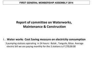 FIRST GENERAL MEMBERSHIP ASSEMBLY 2014

Report of committee on Waterworks,
Maintenance & Construction
I. . Water works Cost Saving measure on electricity consumption
3 pumping stations operating in 24 hours : Bulak , Tanguile, Bitao. Average
electric bill we are paying monthly for the 3 stations is P 270,00.00

 