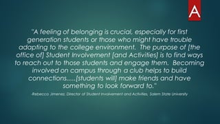 "A feeling of belonging is crucial, especially for first
generation students or those who might have trouble
adapting to the college environment. The purpose of [the
office of] Student Involvement [and Activities] is to find ways
to reach out to those students and engage them. Becoming
involved on campus through a club helps to build
connections.....[students will] make friends and have
something to look forward to."
-Rebecca Jimenez, Director of Student Involvement and Activities, Salem State University
 