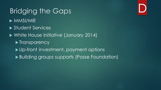 Bridging the Gaps
u MMSI/MIE
u Student Services
u White House Initiative (January 2014)
u Transparency
u Up-front investment, payment options
u Building groups supports (Posse Foundation)
 