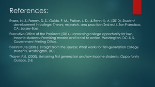 References:
Evans, N. J., Forney, D. S., Guido, F. M., Patton, L. D., & Renn, K. A. (2010). Student
development in college: Theory, research, and practice (2nd ed.). San Francisco,
CA: Jossey-Bass.
Executive Office of the President (2014). Increasing college opportunity for low-
income students: Promising models and a call to action. Washington, DC: U.S.
Government Printing Office.
Pell Institute (2006). Straight from the source: What works for first-generation college
students. Washington, DC.
Thayer, P.B. (2000). Retaining first generation and low income students. Opportunity
Outlook, 2-8.
 