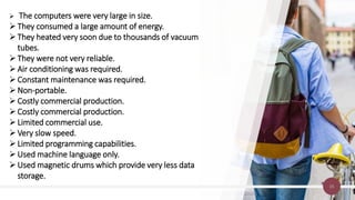 15
 The computers were very large in size.
They consumed a large amount of energy.
They heated very soon due to thousands of vacuum
tubes.
They were not very reliable.
Air conditioning was required.
Constant maintenance was required.
Non-portable.
Costly commercial production.
Costly commercial production.
Limited commercial use.
Very slow speed.
Limited programming capabilities.
Used machine language only.
Used magnetic drums which provide very less data
storage.
 