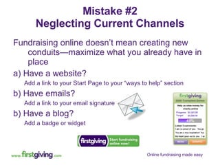 Mistake #2 Neglecting Current Channels Fundraising online doesn’t mean creating new conduits—maximize what you already have in place a) Have a website? Add a link to your Start Page to your “ways to help” section b) Have emails? Add a link to your email signature b) Have a blog? Add a badge or widget 