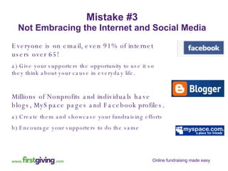 Mistake #3 Not Embracing the Internet and Social Media Everyone is on email, even 91% of internet users over 65! a) Give your supporters the opportunity to use it so they think about your cause in everyday life. Millions of Nonprofits and individuals have blogs, MySpace pages and Facebook profiles. a) Create them and showcase your fundraising efforts b) Encourage your supporters to do the same 