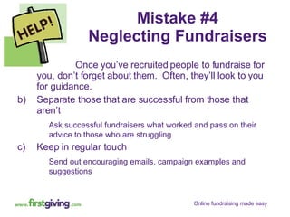 Mistake #4 Neglecting Fundraisers Once you’ve recruited people to fundraise for you, don’t forget about them.  Often, they’ll look to you for guidance. Separate those that are successful from those that aren’t Ask successful fundraisers what worked and pass on their advice to those who are struggling Keep in regular touch Send out encouraging emails, campaign examples and suggestions 
