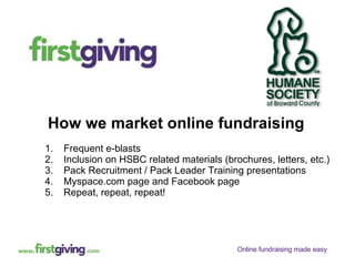 How we market online fundraising Frequent e-blasts Inclusion on HSBC related materials (brochures, letters, etc.) Pack Recruitment / Pack Leader Training presentations Myspace.com page and Facebook page Repeat, repeat, repeat! 