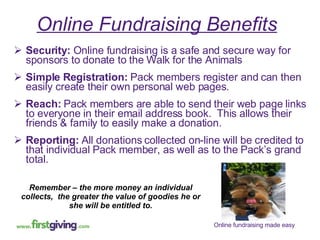 Online Fundraising Benefits   Security:  Online fundraising is a safe and secure way for sponsors to donate to the Walk for the Animals Simple Registration:  Pack members register and can then easily create their own personal web pages.  Reach:  Pack members are able to send their web page links to everyone in their email address book.  This allows their friends & family to easily make a donation. Reporting:  All donations collected on-line will be credited to that individual Pack member, as well as to the Pack’s grand total. Remember – the more money an individual collects,  the greater the value of goodies he or she will be entitled to. 
