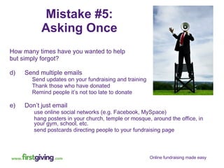 Mistake #5: Asking Once How many times have you wanted to help  but simply forgot? Send multiple emails Send updates on your fundraising and training Thank those who have donated Remind people it’s not too late to donate Don’t just email use online social networks (e.g. Facebook, MySpace) hang posters in your church, temple or mosque, around the office, in your gym, school, etc. send postcards directing people to your fundraising page 