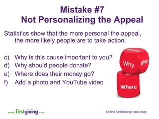 Mistake #7 Not Personalizing the Appeal Statistics show that the more personal the appeal, the more likely people are to take action. Why is this cause important to you? Why should people donate? Where does their money go? Add a photo and YouTube video 