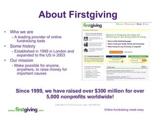 About Firstgiving Who we are - A leading provider of online fundraising tools Some history - Established in 1999 in London and expanded to the US in 2003  Our mission - Make possible for anyone, anywhere, to raise money for important causes Since 1999, we have raised over $300 million for over 5,000 nonprofits worldwide! Call: (641) 715-3222 Access code: 362-049-451 