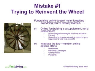 Mistake #1 Trying to Reinvent the Wheel Fundraising online doesn’t mean forgetting everything you’ve already learned. Online fundraising is a supplement, not a replacement Don’t disregard campaigns that have worked in the past Use online fundraising as another option for your supporters to help your nonprofit Integrate the two—mention online options offline Newsletters Marketing Campaigns On the Phone Postcards 