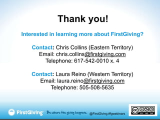 Thank you!
Interested in learning more about FirstGiving?

   Contact: Chris Collins (Eastern Territory)
     Email: chris.collins@firstgiving.com
       Telephone: 617-542-0010 x. 4

   Contact: Laura Reino (Western Territory)
     Email: laura.reino@firstgiving.com
         Telephone: 505-508-5635



                          @FirstGiving #fgwebinars
 