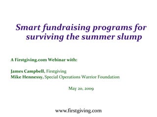 Smart fundraising programs for
    surviving the summer slump

A Firstgiving.com Webinar with:

James Campbell, Firstgiving
Mike Hennessy, Special Operations Warrior Foundation

                           May 20, 2009




                     www.firstgiving.com
 
