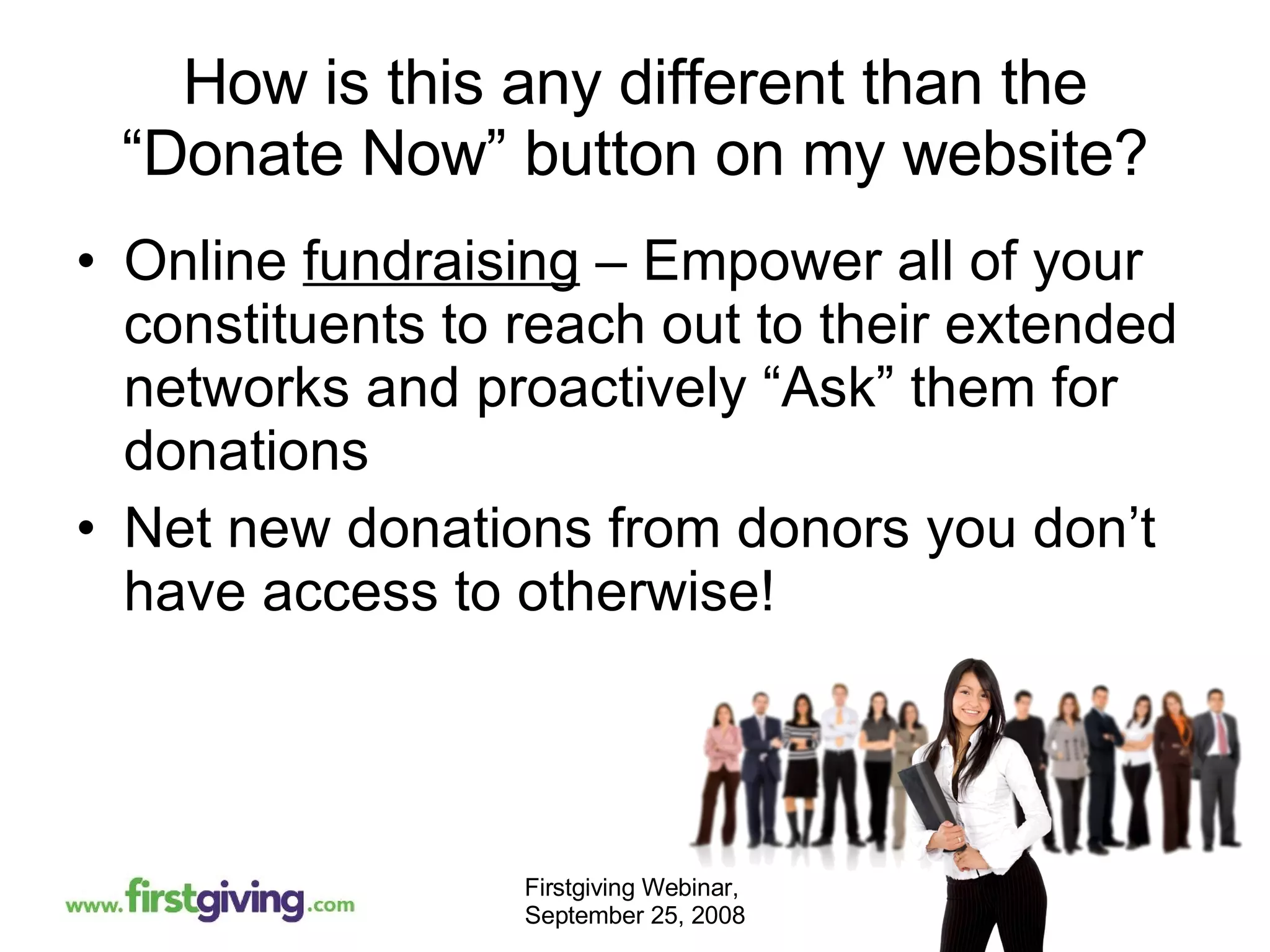 How is this any different than the “Donate Now” button on my website? Online  fundraising  – Empower all of your constituents to reach out to their extended networks and proactively “Ask” them for donations Net new donations from donors you don’t have access to otherwise! 