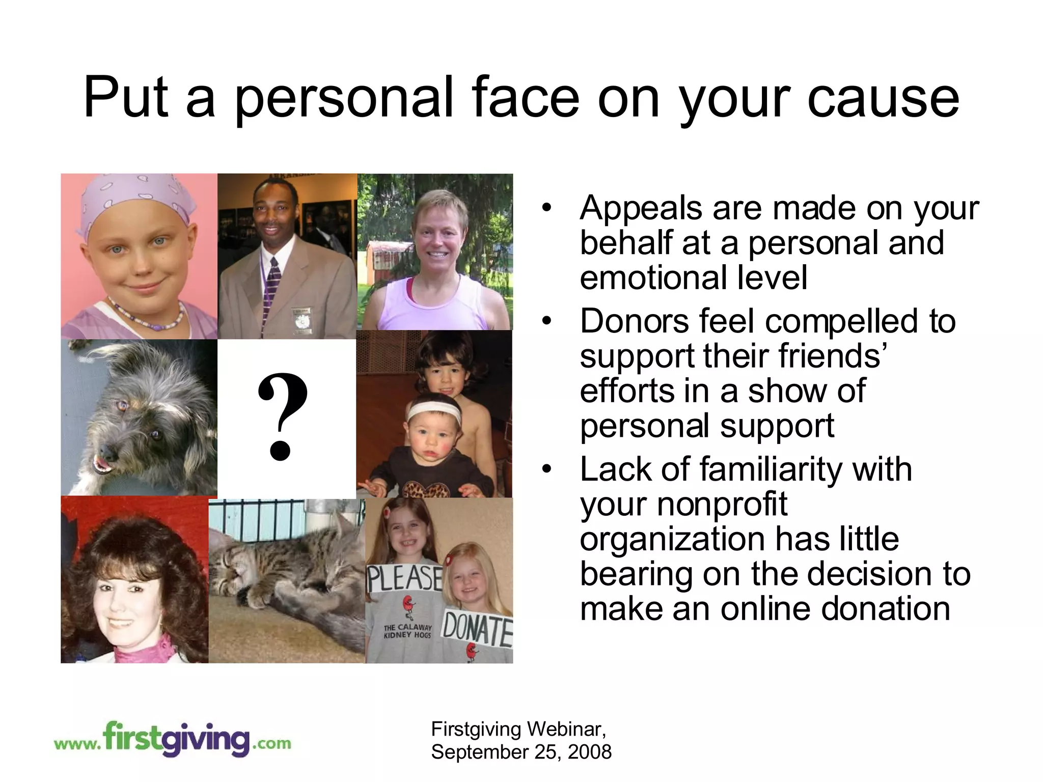 Put a personal face on your cause Appeals are made on your behalf at a personal and emotional level Donors feel compelled to support their friends’ efforts in a show of personal support Lack of familiarity with your nonprofit organization has little bearing on the decision to make an online donation ? 
