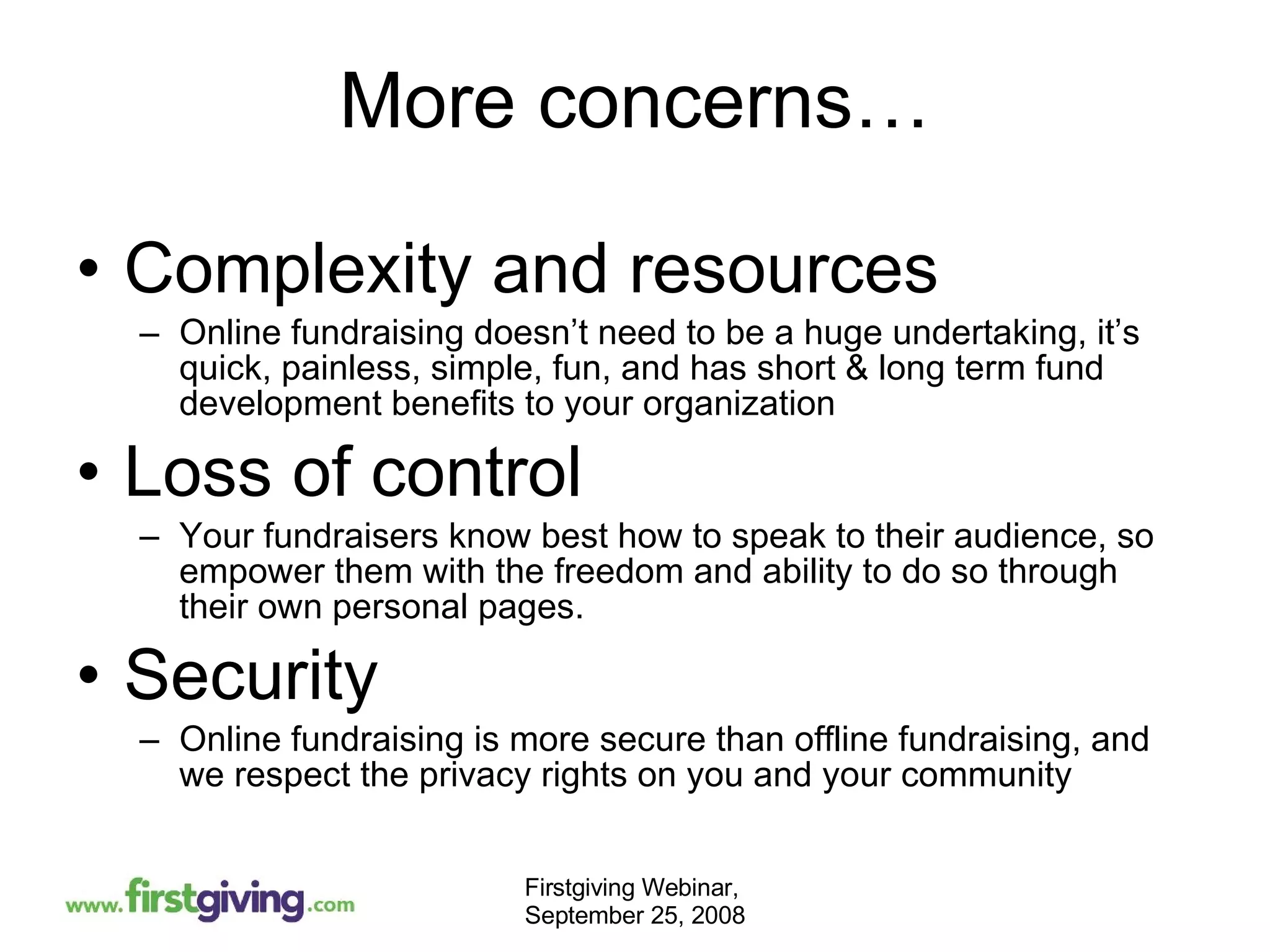 More concerns… Complexity and resources Online fundraising doesn’t need to be a huge undertaking, it’s quick, painless, simple, fun, and has short & long term fund development benefits to your organization Loss of control  Your fundraisers know best how to speak to their audience, so empower them with the freedom and ability to do so through their own personal pages.  Security  Online fundraising is more secure than offline fundraising, and we respect the privacy rights on you and your community 
