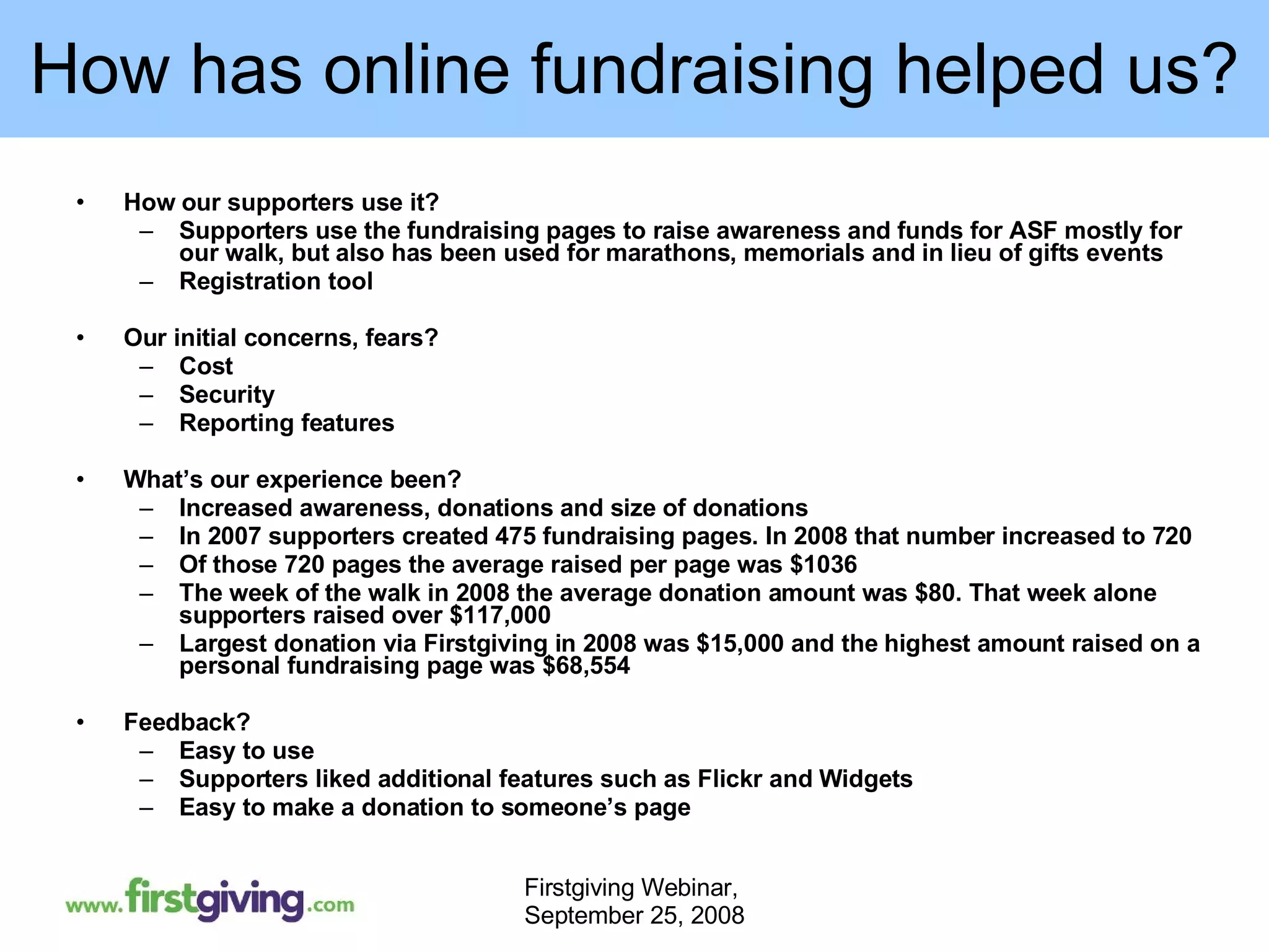 How has online fundraising helped us? How our supporters use it? Supporters use the fundraising pages to raise awareness and funds for ASF mostly for our walk, but also has been used for marathons, memorials and in lieu of gifts events Registration tool Our initial concerns, fears? Cost Security Reporting features What’s our experience been? Increased awareness, donations and size of donations In 2007 supporters created 475 fundraising pages. In 2008 that number increased to 720 Of those 720 pages the average raised per page was $1036 The week of the walk in 2008 the average donation amount was $80. That week alone supporters raised over $117,000 Largest donation via Firstgiving in 2008 was $15,000 and the highest amount raised on a personal fundraising page was $68,554 Feedback? Easy to use Supporters liked additional features such as Flickr and Widgets Easy to make a donation to someone’s page 