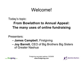 Welcome!
Today’s topic:
    From Bowlathon to Annual Appeal:
   The many uses of online fundraising

Presenters:
   – James Campbell, Firstgiving
   – Joy Barrett, CEO of Big Brothers Big Sisters
     of Greater Nashua

                 Firstgiving recorded webinar 10/29/08
                          www.firstgiving.com
 