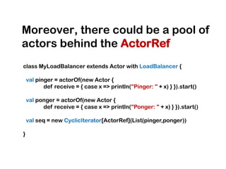 Moreover, there could be a pool of
actors behind the ActorRef
class MyLoadBalancer extends Actor with LoadBalancer {

    val pinger = actorOf(new Actor {
           def receive = { case x => println("Pinger: " + x) } }).start()

    val ponger = actorOf(new Actor {
          def receive = { case x => println("Ponger: " + x) } }).start()

    val seq = new CyclicIterator[ActorRef](List(pinger,ponger))

}
 