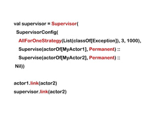 val supervisor = Supervisor(
 SupervisorConfig(
  AllForOneStrategy(List(classOf[Exception]), 3, 1000),
  Supervise(actorOf[MyActor1], Permanent) ::
  Supervise(actorOf[MyActor2], Permanent) ::
Nil))


actor1.link(actor2)
supervisor.link(actor2)
 