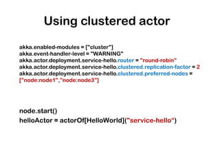 Using clustered actor
akka.enabled-modules = ["cluster"]
akka.event-handler-level = "WARNING"
akka.actor.deployment.service-hello.router = "round-robin"
akka.actor.deployment.service-hello.clustered.replication-factor = 2
akka.actor.deployment.service-hello.clustered.preferred-nodes =
["node:node1","node:node3"]




node.start()
helloActor = actorOf[HelloWorld]("service-hello“)
 