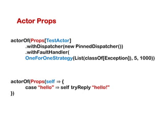 Actor Props

actorOf(Props[TestActor]
      .withDispatcher(new PinnedDispatcher())
      .withFaultHandler(
      OneForOneStrategy(List(classOf[Exception]), 5, 1000))



actorOf(Props(self ⇒ {
      case “hello" ⇒ self tryReply “hello!"
})
 