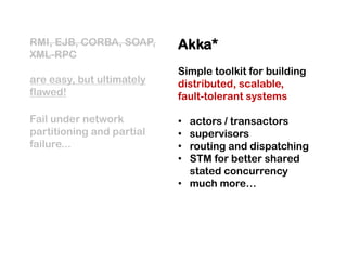 RMI, EJB, CORBA, SOAP,     Akka*
XML-RPC
                           Simple toolkit for building
are easy, but ultimately   distributed, scalable,
flawed!                    fault-tolerant systems

Fail under network         • actors / transactors
partitioning and partial   • supervisors
failure...                 • routing and dispatching
                           • STM for better shared
                             stated concurrency
                           • much more…
 