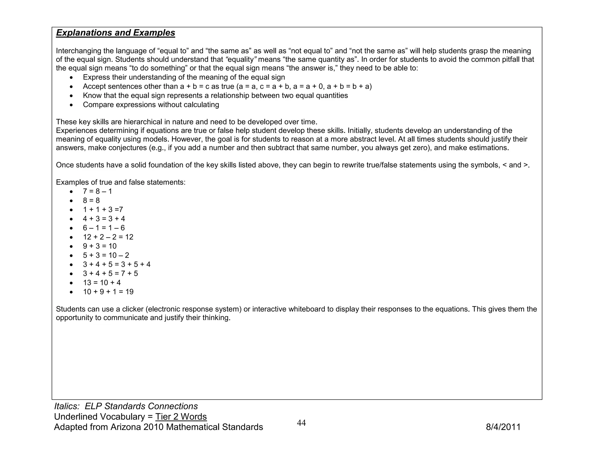 Explanations and Examples
Interchanging the language of “equal to” and “the same as” as well as “not equal to” and “not the same as” will help students grasp the meaning
of the equal sign. Students should understand that “equality” means “the same quantity as”. In order for students to avoid the common pitfall that
the equal sign means “to do something” or that the equal sign means “the answer is,” they need to be able to:
     • Express their understanding of the meaning of the equal sign
     • Accept sentences other than a + b = c as true (a = a, c = a + b, a = a + 0, a + b = b + a)
     • Know that the equal sign represents a relationship between two equal quantities
     • Compare expressions without calculating

These key skills are hierarchical in nature and need to be developed over time.
Experiences determining if equations are true or false help student develop these skills. Initially, students develop an understanding of the
meaning of equality using models. However, the goal is for students to reason at a more abstract level. At all times students should justify their
answers, make conjectures (e.g., if you add a number and then subtract that same number, you always get zero), and make estimations.

Once students have a solid foundation of the key skills listed above, they can begin to rewrite true/false statements using the symbols, < and >.

Examples of true and false statements:
   • 7=8–1
   • 8=8
   • 1 + 1 + 3 =7
   • 4+3=3+4
   • 6–1=1–6
   • 12 + 2 – 2 = 12
   • 9 + 3 = 10
   • 5 + 3 = 10 – 2
   • 3+4+5=3+5+4
   • 3+4+5=7+5
   • 13 = 10 + 4
   • 10 + 9 + 1 = 19

Students can use a clicker (electronic response system) or interactive whiteboard to display their responses to the equations. This gives them the
opportunity to communicate and justify their thinking.




Italics: ELP Standards Connections
Underlined Vocabulary = Tier 2 Words
Adapted from Arizona 2010 Mathematical Standards                          44                                                         8/4/2011
 