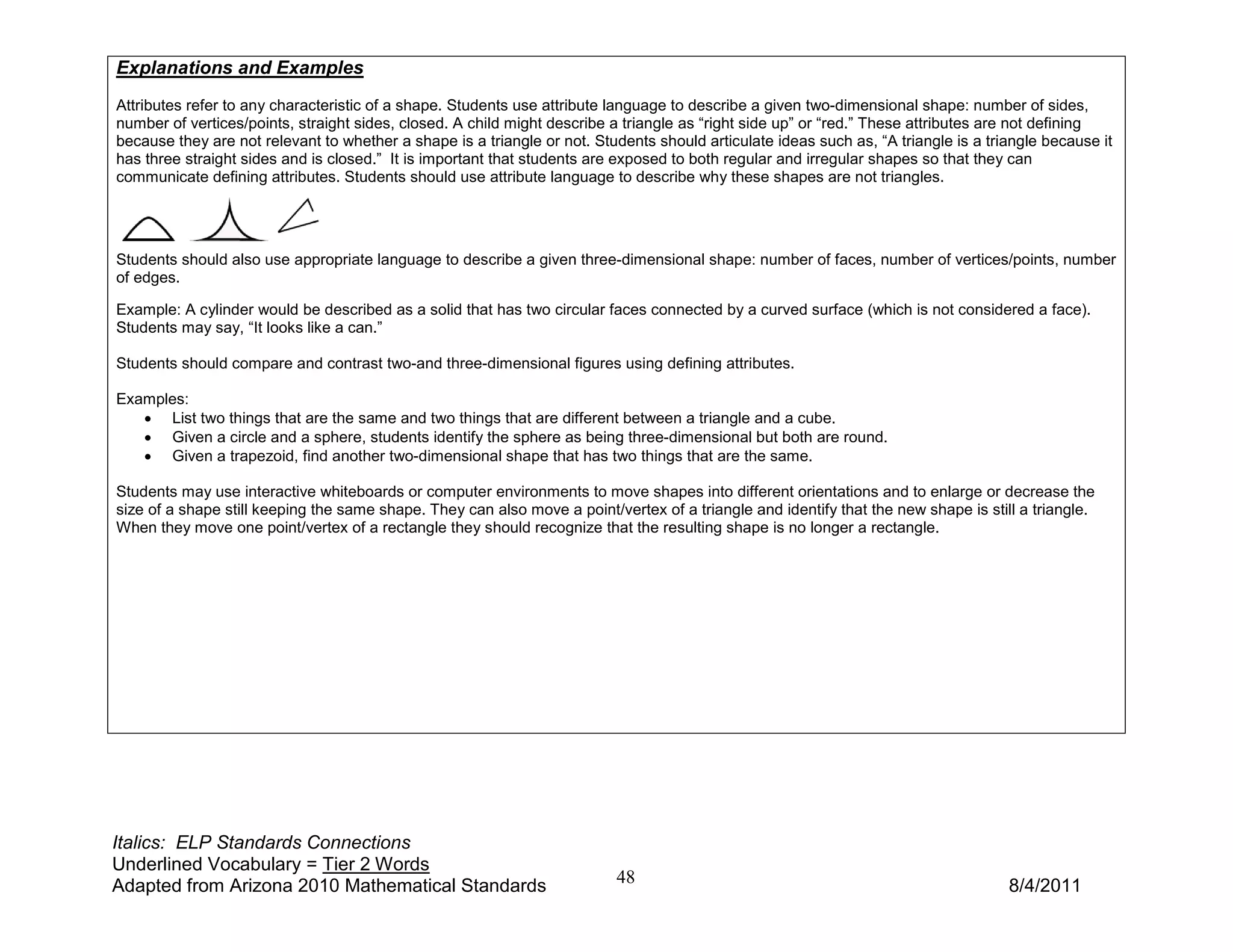 Explanations and Examples
Attributes refer to any characteristic of a shape. Students use attribute language to describe a given two-dimensional shape: number of sides,
number of vertices/points, straight sides, closed. A child might describe a triangle as “right side up” or “red.” These attributes are not defining
because they are not relevant to whether a shape is a triangle or not. Students should articulate ideas such as, “A triangle is a triangle because it
has three straight sides and is closed.” It is important that students are exposed to both regular and irregular shapes so that they can
communicate defining attributes. Students should use attribute language to describe why these shapes are not triangles.




Students should also use appropriate language to describe a given three-dimensional shape: number of faces, number of vertices/points, number
of edges.

Example: A cylinder would be described as a solid that has two circular faces connected by a curved surface (which is not considered a face).
Students may say, “It looks like a can.”

Students should compare and contrast two-and three-dimensional figures using defining attributes.

Examples:
   • List two things that are the same and two things that are different between a triangle and a cube.
   • Given a circle and a sphere, students identify the sphere as being three-dimensional but both are round.
   • Given a trapezoid, find another two-dimensional shape that has two things that are the same.

Students may use interactive whiteboards or computer environments to move shapes into different orientations and to enlarge or decrease the
size of a shape still keeping the same shape. They can also move a point/vertex of a triangle and identify that the new shape is still a triangle.
When they move one point/vertex of a rectangle they should recognize that the resulting shape is no longer a rectangle.




Italics: ELP Standards Connections
Underlined Vocabulary = Tier 2 Words
Adapted from Arizona 2010 Mathematical Standards                          48                                                         8/4/2011
 