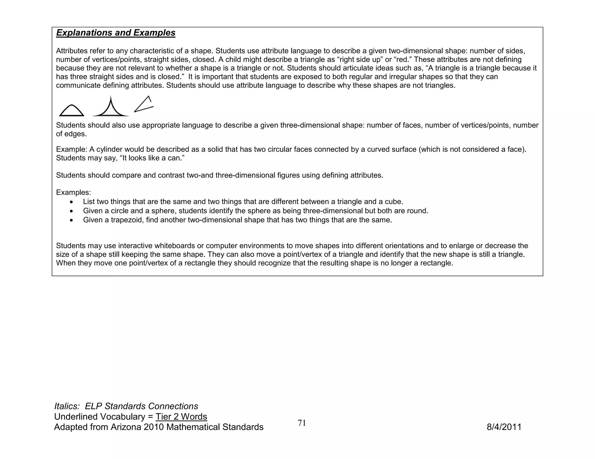 Explanations and Examples
Attributes refer to any characteristic of a shape. Students use attribute language to describe a given two-dimensional shape: number of sides,
number of vertices/points, straight sides, closed. A child might describe a triangle as “right side up” or “red.” These attributes are not defining
because they are not relevant to whether a shape is a triangle or not. Students should articulate ideas such as, “A triangle is a triangle because it
has three straight sides and is closed.” It is important that students are exposed to both regular and irregular shapes so that they can
communicate defining attributes. Students should use attribute language to describe why these shapes are not triangles.




Students should also use appropriate language to describe a given three-dimensional shape: number of faces, number of vertices/points, number
of edges.

Example: A cylinder would be described as a solid that has two circular faces connected by a curved surface (which is not considered a face).
Students may say, “It looks like a can.”

Students should compare and contrast two-and three-dimensional figures using defining attributes.

Examples:
   • List two things that are the same and two things that are different between a triangle and a cube.
   • Given a circle and a sphere, students identify the sphere as being three-dimensional but both are round.
   • Given a trapezoid, find another two-dimensional shape that has two things that are the same.


Students may use interactive whiteboards or computer environments to move shapes into different orientations and to enlarge or decrease the
size of a shape still keeping the same shape. They can also move a point/vertex of a triangle and identify that the new shape is still a triangle.
When they move one point/vertex of a rectangle they should recognize that the resulting shape is no longer a rectangle.




Italics: ELP Standards Connections
Underlined Vocabulary = Tier 2 Words
Adapted from Arizona 2010 Mathematical Standards                          71                                                         8/4/2011
 