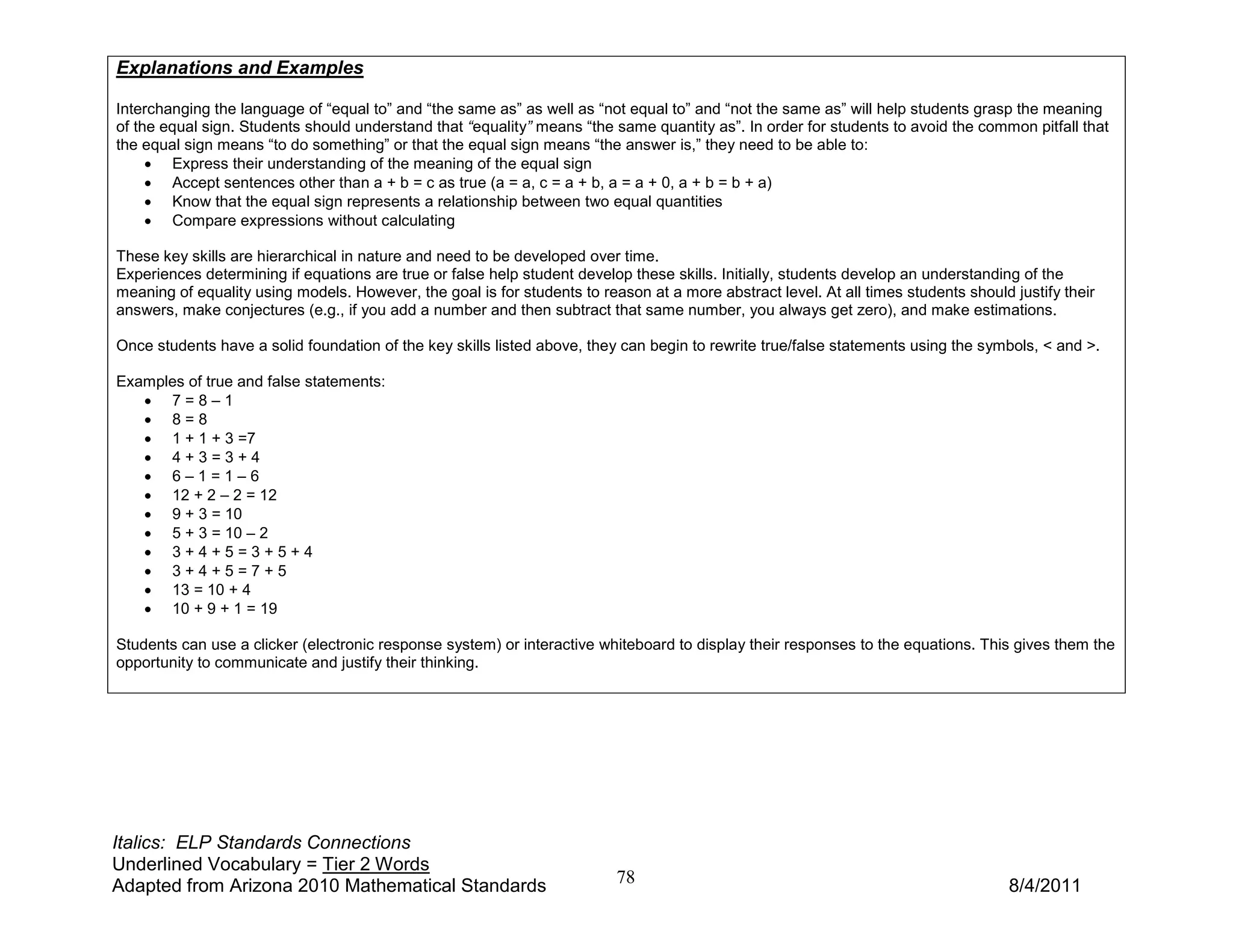 Explanations and Examples

Interchanging the language of “equal to” and “the same as” as well as “not equal to” and “not the same as” will help students grasp the meaning
of the equal sign. Students should understand that “equality” means “the same quantity as”. In order for students to avoid the common pitfall that
the equal sign means “to do something” or that the equal sign means “the answer is,” they need to be able to:
     • Express their understanding of the meaning of the equal sign
     • Accept sentences other than a + b = c as true (a = a, c = a + b, a = a + 0, a + b = b + a)
     • Know that the equal sign represents a relationship between two equal quantities
     • Compare expressions without calculating

These key skills are hierarchical in nature and need to be developed over time.
Experiences determining if equations are true or false help student develop these skills. Initially, students develop an understanding of the
meaning of equality using models. However, the goal is for students to reason at a more abstract level. At all times students should justify their
answers, make conjectures (e.g., if you add a number and then subtract that same number, you always get zero), and make estimations.

Once students have a solid foundation of the key skills listed above, they can begin to rewrite true/false statements using the symbols, < and >.

Examples of true and false statements:
   • 7=8–1
   • 8=8
   • 1 + 1 + 3 =7
   • 4+3=3+4
   • 6–1=1–6
   • 12 + 2 – 2 = 12
   • 9 + 3 = 10
   • 5 + 3 = 10 – 2
   • 3+4+5=3+5+4
   • 3+4+5=7+5
   • 13 = 10 + 4
   • 10 + 9 + 1 = 19

Students can use a clicker (electronic response system) or interactive whiteboard to display their responses to the equations. This gives them the
opportunity to communicate and justify their thinking.




Italics: ELP Standards Connections
Underlined Vocabulary = Tier 2 Words
Adapted from Arizona 2010 Mathematical Standards                          78                                                         8/4/2011
 