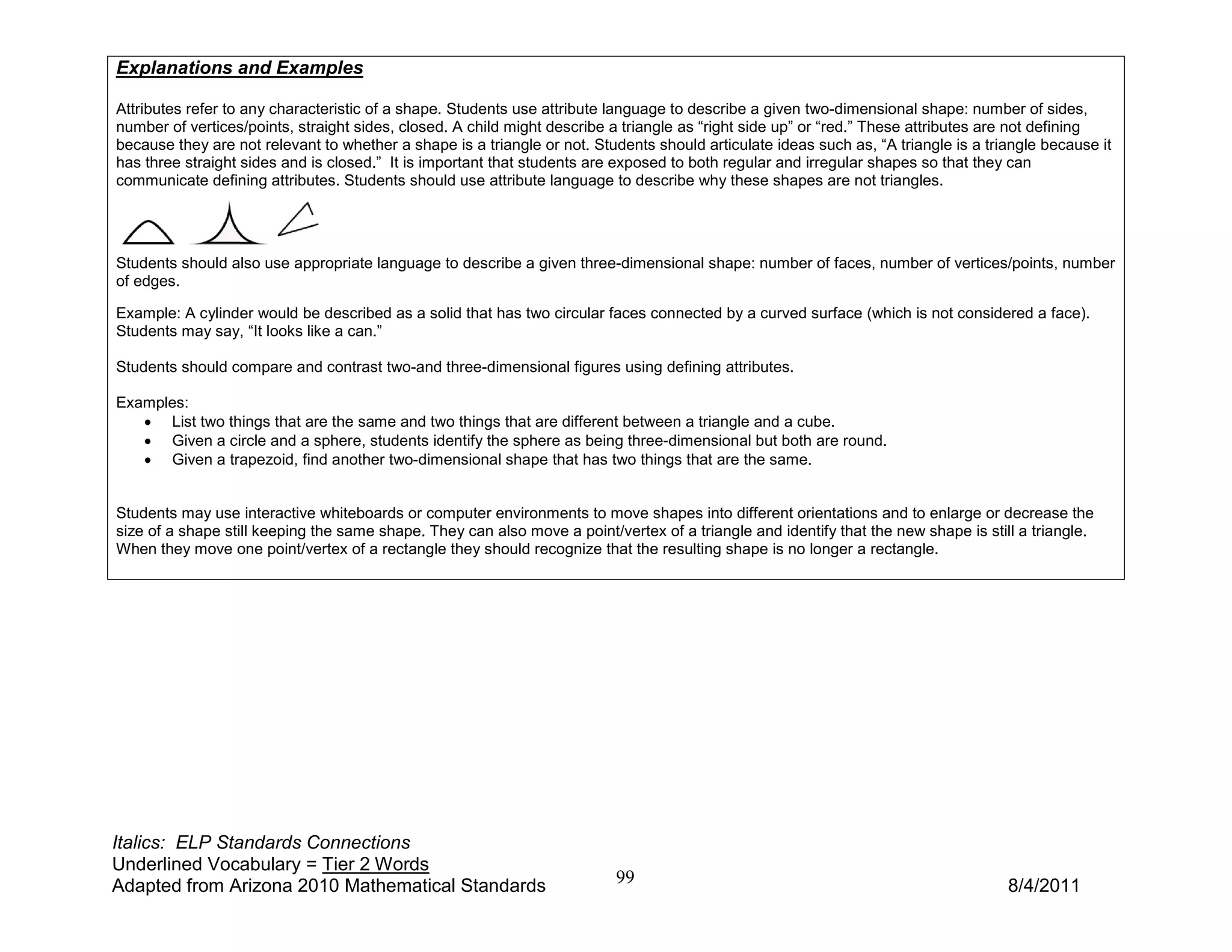 Explanations and Examples

Attributes refer to any characteristic of a shape. Students use attribute language to describe a given two-dimensional shape: number of sides,
number of vertices/points, straight sides, closed. A child might describe a triangle as “right side up” or “red.” These attributes are not defining
because they are not relevant to whether a shape is a triangle or not. Students should articulate ideas such as, “A triangle is a triangle because it
has three straight sides and is closed.” It is important that students are exposed to both regular and irregular shapes so that they can
communicate defining attributes. Students should use attribute language to describe why these shapes are not triangles.




Students should also use appropriate language to describe a given three-dimensional shape: number of faces, number of vertices/points, number
of edges.

Example: A cylinder would be described as a solid that has two circular faces connected by a curved surface (which is not considered a face).
Students may say, “It looks like a can.”

Students should compare and contrast two-and three-dimensional figures using defining attributes.

Examples:
   • List two things that are the same and two things that are different between a triangle and a cube.
   • Given a circle and a sphere, students identify the sphere as being three-dimensional but both are round.
   • Given a trapezoid, find another two-dimensional shape that has two things that are the same.


Students may use interactive whiteboards or computer environments to move shapes into different orientations and to enlarge or decrease the
size of a shape still keeping the same shape. They can also move a point/vertex of a triangle and identify that the new shape is still a triangle.
When they move one point/vertex of a rectangle they should recognize that the resulting shape is no longer a rectangle.




Italics: ELP Standards Connections
Underlined Vocabulary = Tier 2 Words
Adapted from Arizona 2010 Mathematical Standards                          99                                                         8/4/2011
 