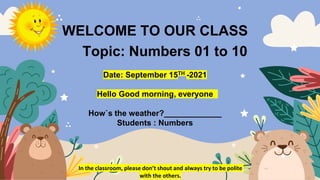 WELCOME TO OUR CLASS
Topic: Numbers 01 to 10
Date: September 15TH -2021
Hello Good morning, everyone
How`s the weather?_____________
Students : Numbers
In the classroom, please don’t shout and always try to be polite
with the others.
 