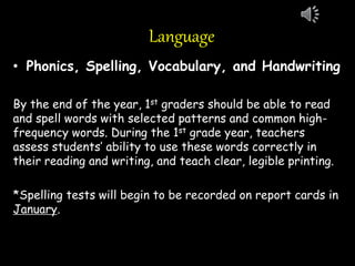 Language
• Phonics, Spelling, Vocabulary, and Handwriting
By the end of the year, 1st graders should be able to read
and spell words with selected patterns and common high-
frequency words. During the 1st grade year, teachers
assess students’ ability to use these words correctly in
their reading and writing, and teach clear, legible printing.
*Spelling tests will begin to be recorded on report cards in
January.
 