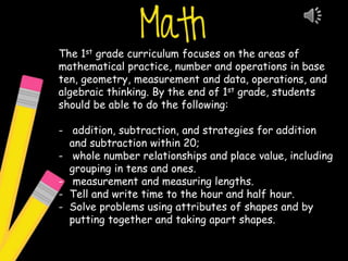 The 1st grade curriculum focuses on the areas of
mathematical practice, number and operations in base
ten, geometry, measurement and data, operations, and
algebraic thinking. By the end of 1st grade, students
should be able to do the following:
- addition, subtraction, and strategies for addition
and subtraction within 20;
- whole number relationships and place value, including
grouping in tens and ones.
- measurement and measuring lengths.
- Tell and write time to the hour and half hour.
- Solve problems using attributes of shapes and by
putting together and taking apart shapes.
 