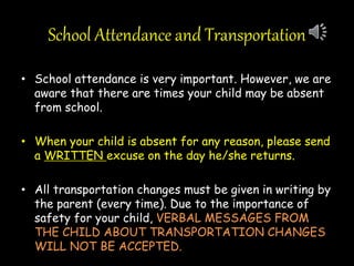 School Attendance and Transportation
• School attendance is very important. However, we are
aware that there are times your child may be absent
from school.
• When your child is absent for any reason, please send
a WRITTEN excuse on the day he/she returns.
• All transportation changes must be given in writing by
the parent (every time). Due to the importance of
safety for your child, VERBAL MESSAGES FROM
THE CHILD ABOUT TRANSPORTATION CHANGES
WILL NOT BE ACCEPTED.
 