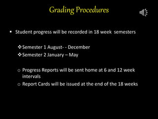 Grading Procedures
 Student progress will be recorded in 18 week semesters
Semester 1 August- - December
Semester 2 January – May
 Progress /
o Progress Reports will be sent home at 6 and 12 week
intervals
o Report Cards will be issued at the end of the 18 weeks
 