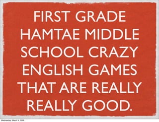 FIRST GRADE
                HAMTAE MIDDLE
                SCHOOL CRAZY
                 ENGLISH GAMES
                THAT ARE REALLY
                  REALLY GOOD.
Wednesday, March 4, 2009
 