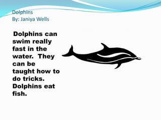 Dolphins
By: Janiya Wells

Dolphins can
swim really
fast in the
water. They
can be
taught how to
do tricks.
Dolphins eat
fish.
 