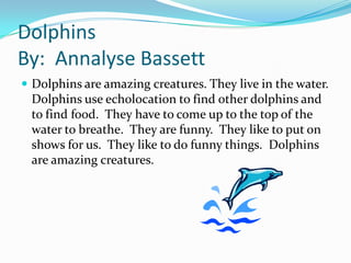 Dolphins
By: Annalyse Bassett
 Dolphins are amazing creatures. They live in the water.
 Dolphins use echolocation to find other dolphins and
 to find food. They have to come up to the top of the
 water to breathe. They are funny. They like to put on
 shows for us. They like to do funny things. Dolphins
 are amazing creatures.
 
