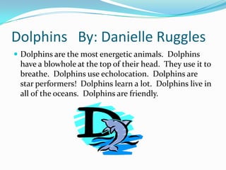 Dolphins By: Danielle Ruggles
 Dolphins are the most energetic animals. Dolphins
 have a blowhole at the top of their head. They use it to
 breathe. Dolphins use echolocation. Dolphins are
 star performers! Dolphins learn a lot. Dolphins live in
 all of the oceans. Dolphins are friendly.
 