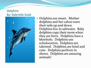 Dolphins
By: Gabrielle Scott
                       Dolphins are smart. Mother
                       dolphins and her calves wave
                       their tails up and down.
                       Dolphins live in saltwater. Baby
                       dolphins copy their mom when
                       they are born. Dolphins have a
                       blowhole. Dolphins use
                       echolocation. Dolphins are
                       talented. Dolphins are kind and
                       cute. Dolphins perform in
                       shows. Dolphins are amazing
                       animals!
 