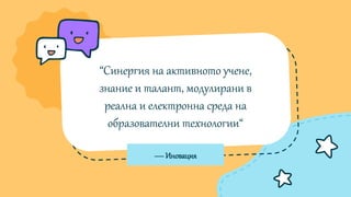 —Иновация
“Синергия на активното учене,
знание и талант, модулирани в
реална и електронна среда на
образователни технологии“
 