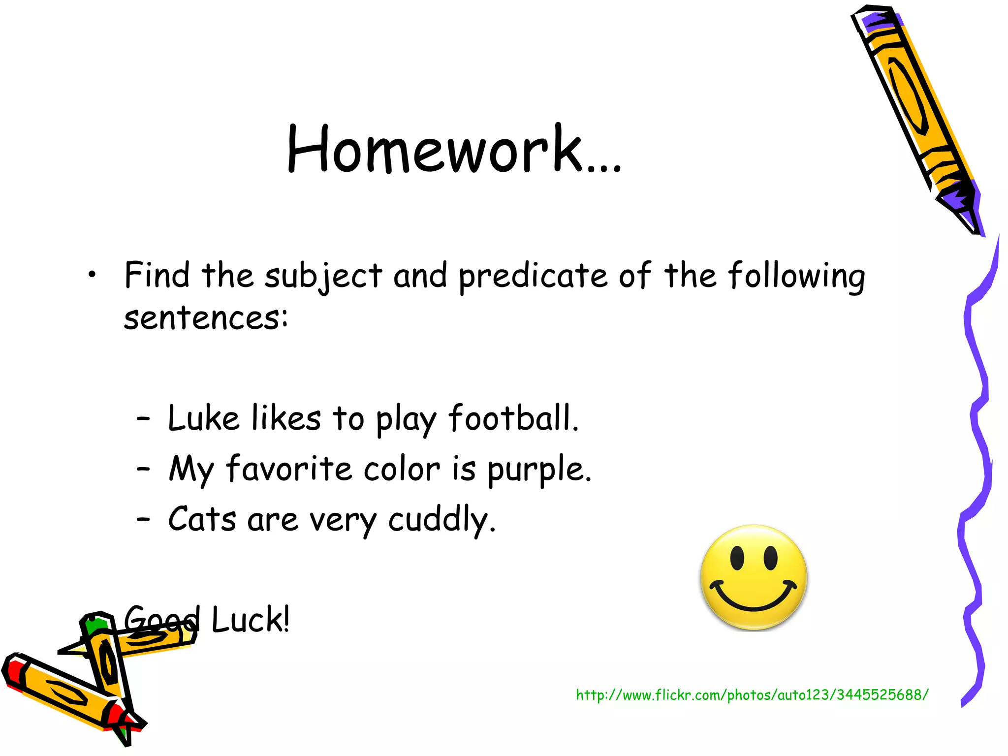 Homework… Find the subject and predicate of the following sentences: Luke likes to play football. My favorite color is purple. Cats are very cuddly. Good Luck! http://www.flickr.com/photos/auto123/3445525688/ 