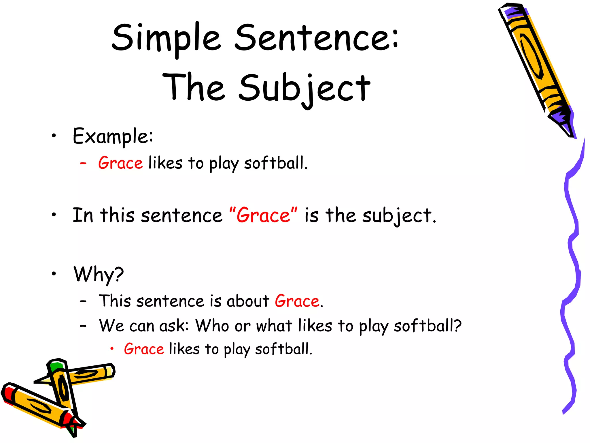 Simple Sentence:  The Subject Example: Grace  likes to play softball. In this sentence  ”Grace”  is the subject. Why? This sentence is about  Grace . We can ask: Who or what likes to play softball? Grace  likes to play softball. 