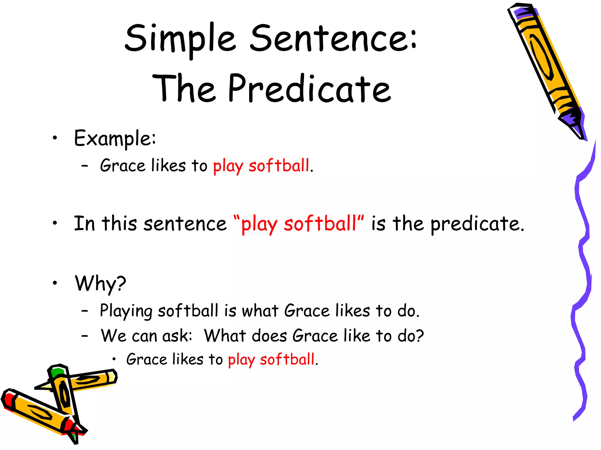 Simple Sentence: The Predicate Example: Grace likes to  play softball . In this sentence  “play softball”  is the predicate. Why? Playing softball is what Grace likes to do. We can ask:  What does Grace like to do? Grace likes to  play softball . 