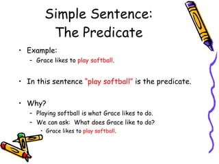 Simple Sentence: The Predicate Example: Grace likes to  play softball . In this sentence  “play softball”  is the predicate. Why? Playing softball is what Grace likes to do. We can ask:  What does Grace like to do? Grace likes to  play softball . 